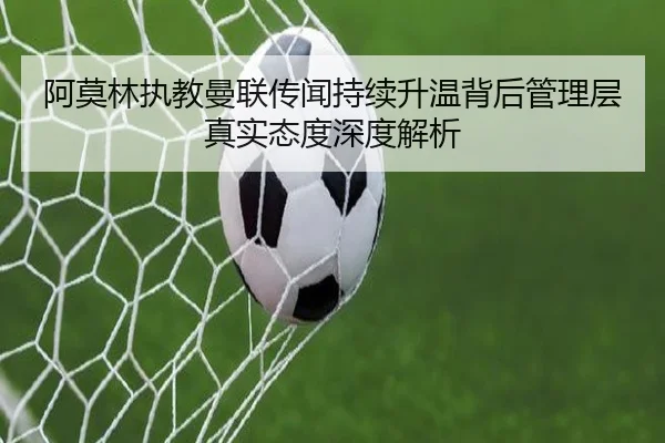 阿莫林执教曼联传闻持续升温背后管理层真实态度深度解析