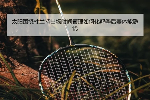 太阳围绕杜兰特出场时间管理如何化解季后赛体能隐忧