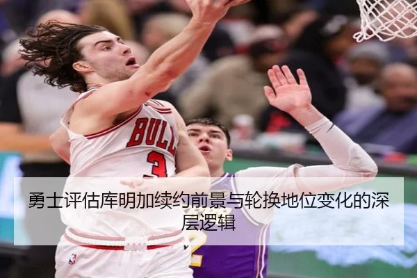 勇士评估库明加续约前景与轮换地位变化的深层逻辑