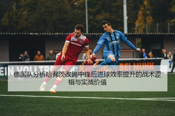 德国队分析哈弗茨改踢中锋后进球效率提升的战术逻辑与实战价值